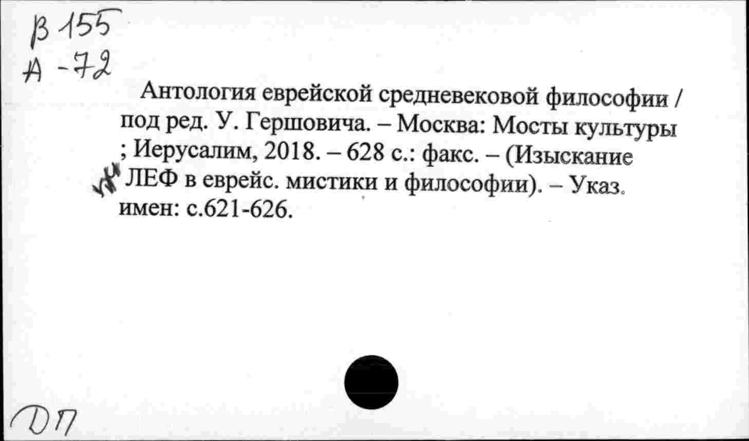 ﻿Антология еврейской средневековой философии / под ред. У. Гершовича. - Москва: Мосты культуры ; Иерусалим, 2018. — 628 с.: факс. — (Изыскание ЛЕФ в еврейс. мистики и философии). - Указ, имен: с.621-626.
<7)7